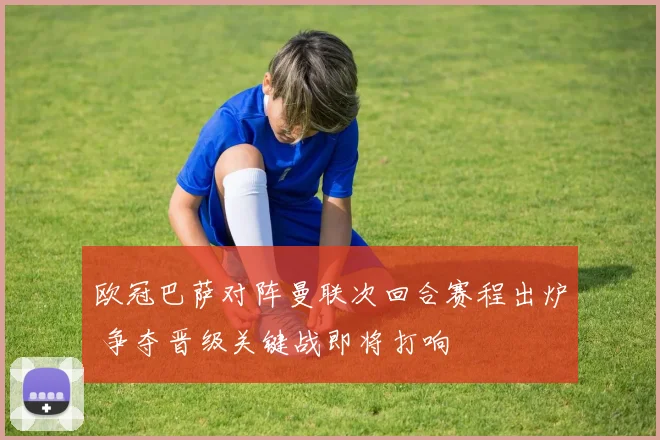 欧冠巴萨对阵曼联次回合赛程出炉 争夺晋级关键战即将打响