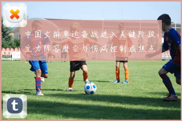 中国女排奥运备战进入关键阶段，主力阵容磨合与伤病控制成焦点