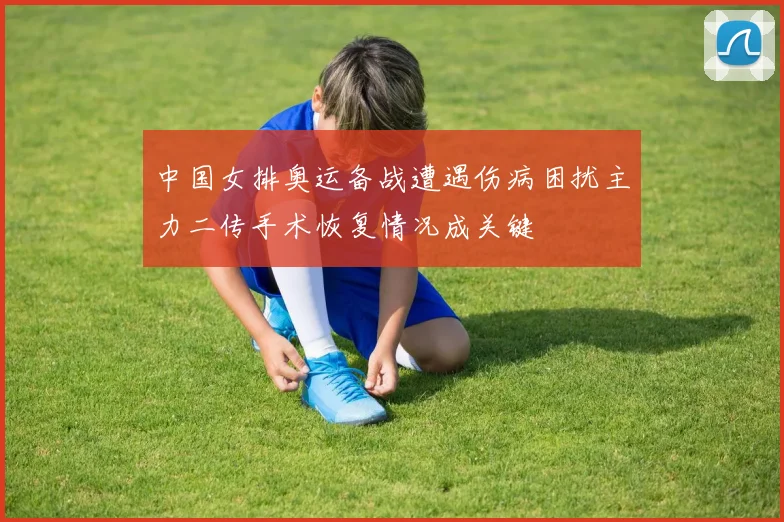 中国女排奥运备战遭遇伤病困扰主力二传手术恢复情况成关键