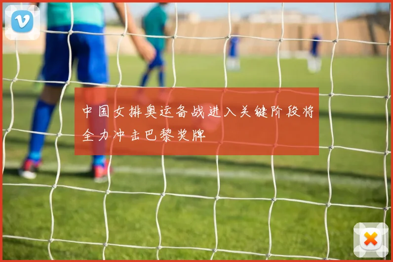 中国女排奥运备战进入关键阶段将全力冲击巴黎奖牌