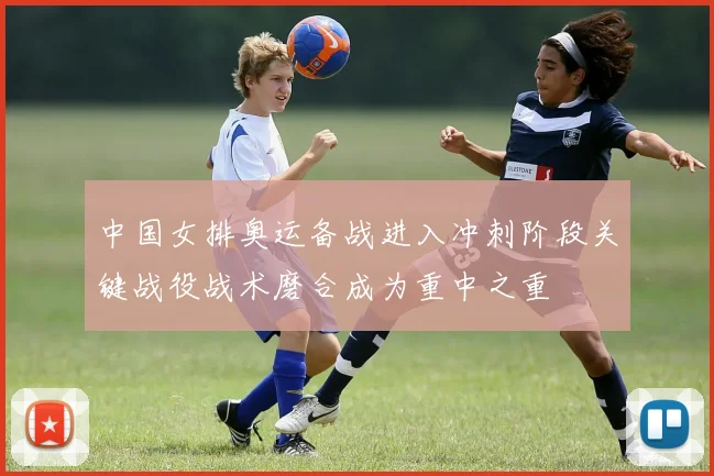 中国女排奥运备战进入冲刺阶段关键战役战术磨合成为重中之重