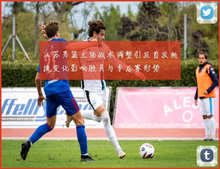 江苏男篮主场战术调整引发首发轮换变化影响胜负与季后赛形势