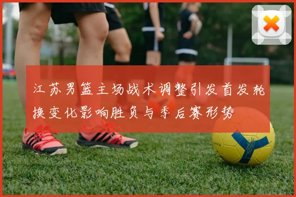 江苏男篮主场战术调整引发首发轮换变化影响胜负与季后赛形势