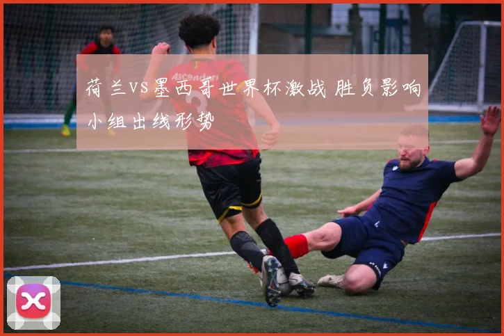 荷兰vs墨西哥世界杯激战 胜负影响小组出线形势