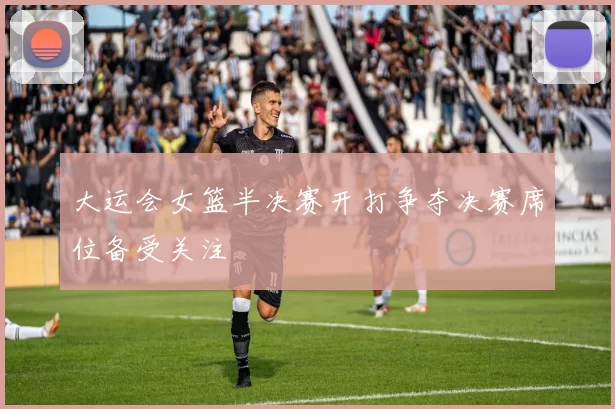 大运会女篮半决赛开打争夺决赛席位备受关注