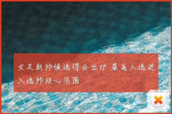 女足新帅候选得分出炉 最高人选进入选帅核心范围