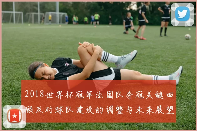 2018世界杯冠军法国队夺冠关键回顾及对球队建设的调整与未来展望