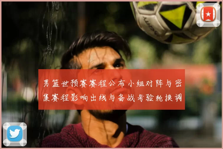 男篮世预赛赛程公布小组对阵与密集赛程影响出线与备战考验轮换调整