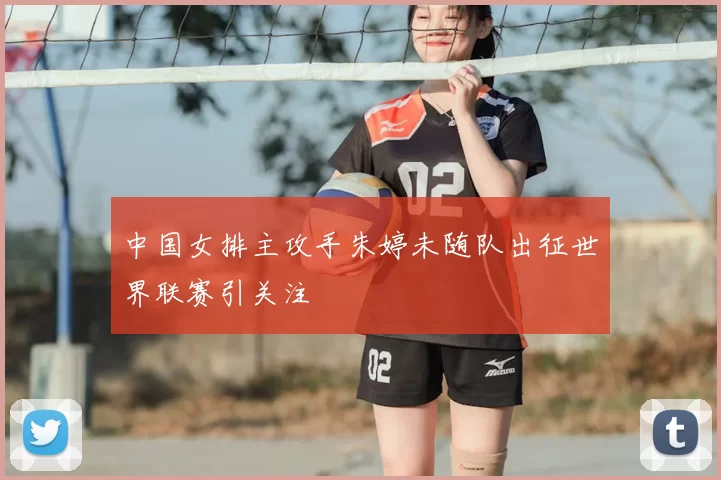 中国女排主攻手朱婷未随队出征世界联赛引关注