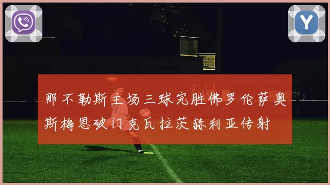 那不勒斯主场三球完胜佛罗伦萨奥斯梅恩破门克瓦拉茨赫利亚传射