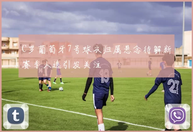 C罗葡萄牙7号球衣归属悬念待解新赛季人选引发关注