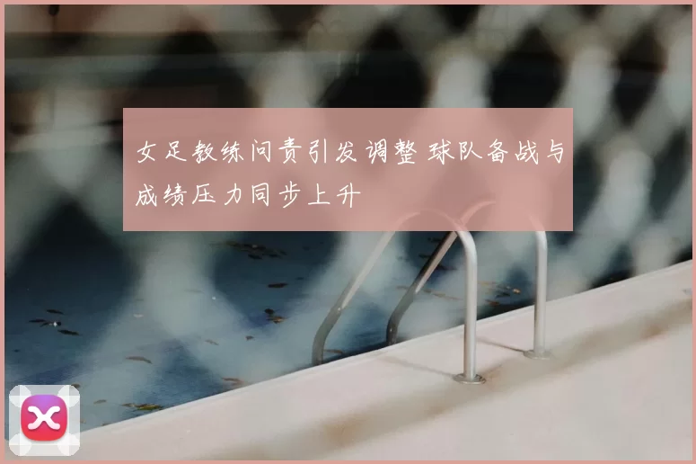 女足教练问责引发调整 球队备战与成绩压力同步上升