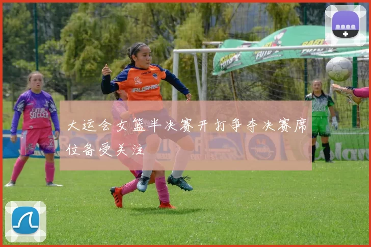 大运会女篮半决赛开打争夺决赛席位备受关注
