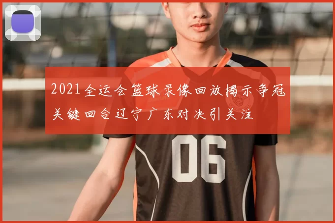 2021全运会篮球录像回放揭示争冠关键回合辽宁广东对决引关注