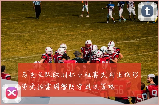 乌克兰队欧洲杯小组赛失利出线形势受挫需调整防守进攻策略