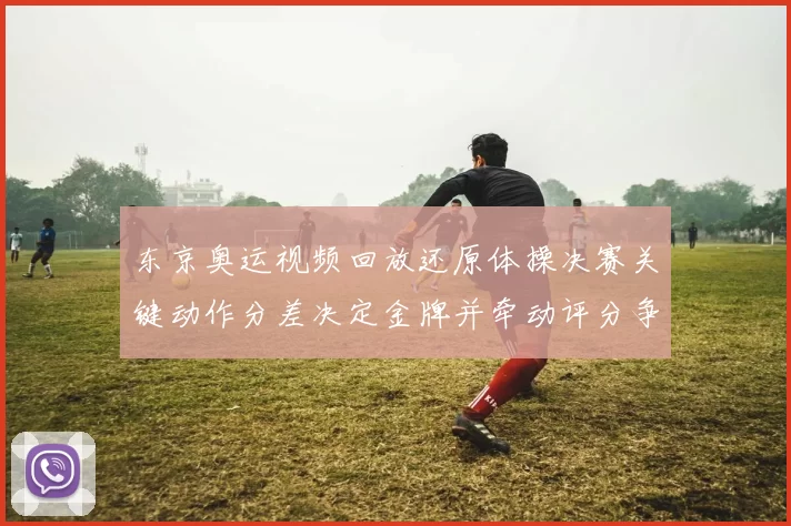 东京奥运视频回放还原体操决赛关键动作分差决定金牌并牵动评分争议