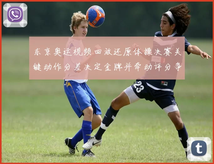 东京奥运视频回放还原体操决赛关键动作分差决定金牌并牵动评分争议