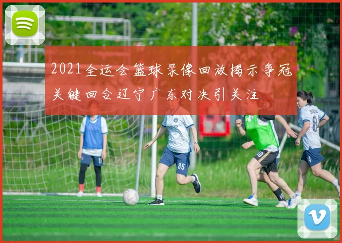 2021全运会篮球录像回放揭示争冠关键回合辽宁广东对决引关注