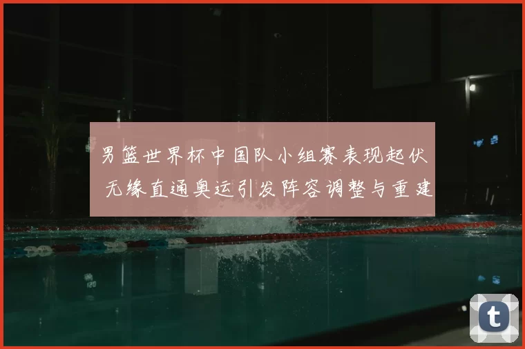 男篮世界杯中国队小组赛表现起伏 无缘直通奥运引发阵容调整与重建