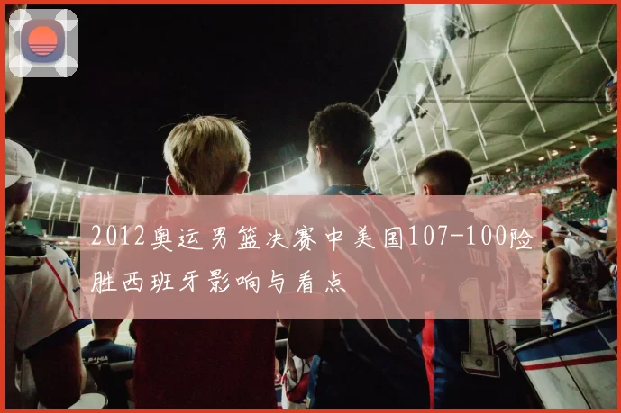 2012奥运男篮决赛中美国107-100险胜西班牙影响与看点
