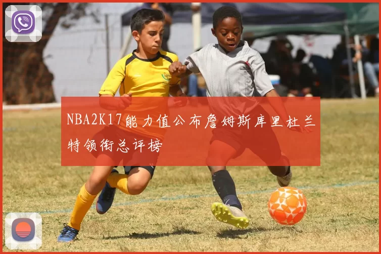 NBA2K17能力值公布詹姆斯库里杜兰特领衔总评榜