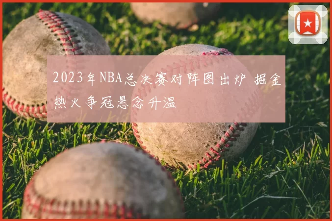 2023年NBA总决赛对阵图出炉 掘金热火争冠悬念升温