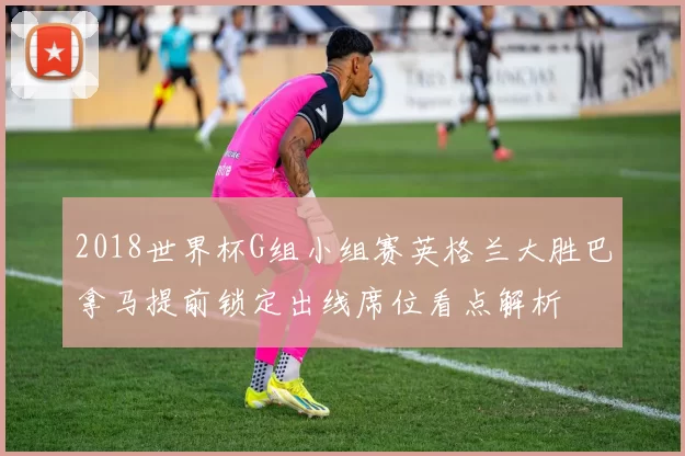 2018世界杯G组小组赛英格兰大胜巴拿马提前锁定出线席位看点解析