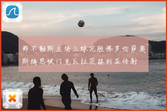 那不勒斯主场三球完胜佛罗伦萨奥斯梅恩破门克瓦拉茨赫利亚传射