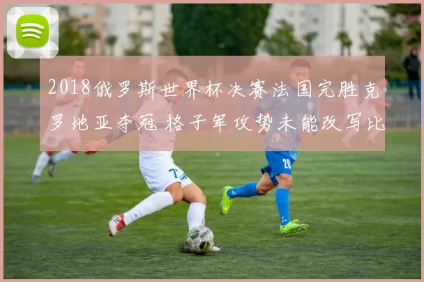 2018俄罗斯世界杯决赛法国完胜克罗地亚夺冠 格子军攻势未能改写比分
