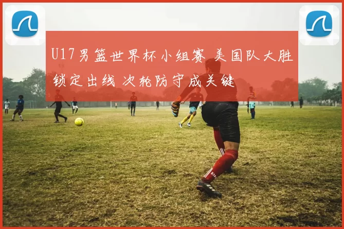 U17男篮世界杯小组赛 美国队大胜锁定出线 次轮防守成关键