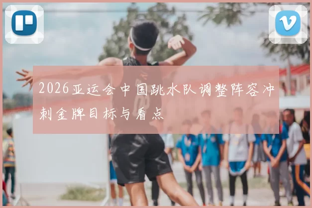 2026亚运会中国跳水队调整阵容冲刺金牌目标与看点