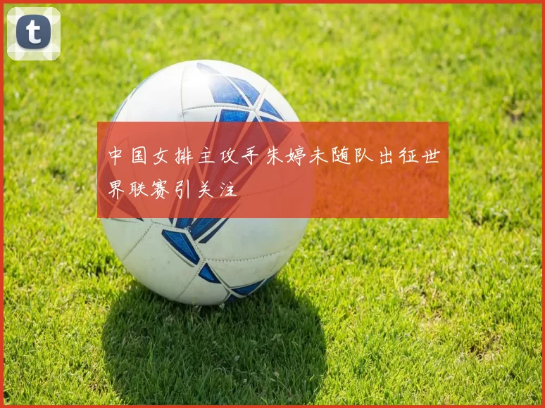 中国女排主攻手朱婷未随队出征世界联赛引关注