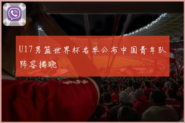 U17男篮世界杯名单公布中国青年队阵容揭晓