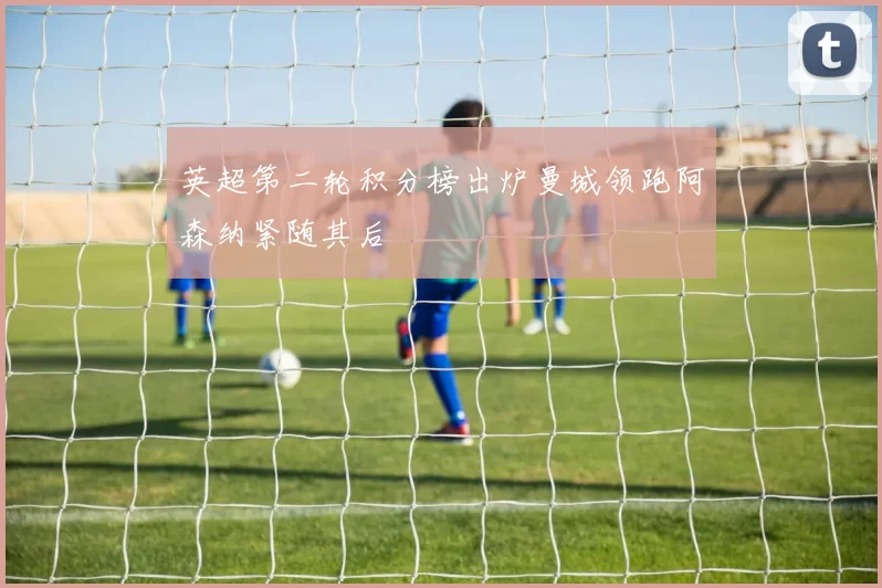 英超第二轮积分榜出炉曼城领跑阿森纳紧随其后