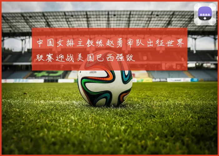 中国女排主教练赵勇率队出征世界联赛迎战美国巴西强敌