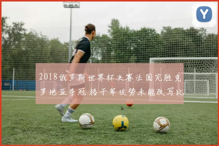 2018俄罗斯世界杯决赛法国完胜克罗地亚夺冠 格子军攻势未能改写比分