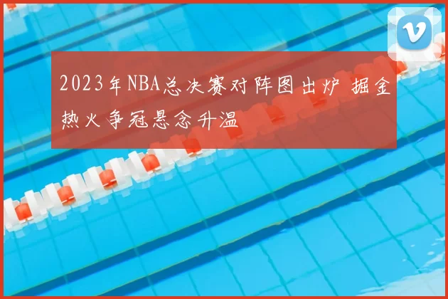 2023年NBA总决赛对阵图出炉 掘金热火争冠悬念升温