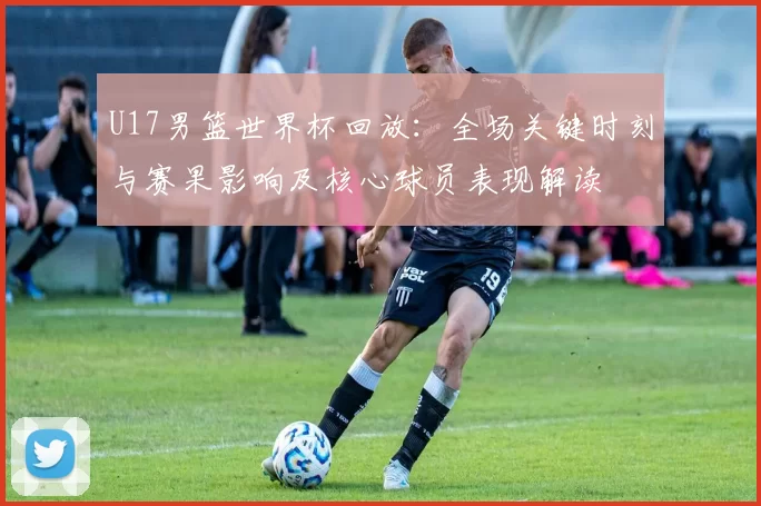 U17男篮世界杯回放：全场关键时刻与赛果影响及核心球员表现解读
