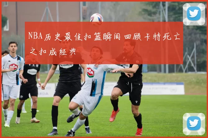NBA历史最佳扣篮瞬间回顾卡特死亡之扣成经典