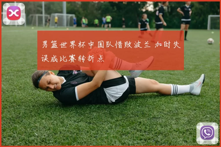 男篮世界杯中国队惜败波兰 加时失误成比赛转折点