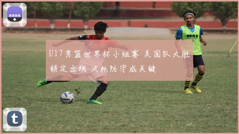 U17男篮世界杯小组赛 美国队大胜锁定出线 次轮防守成关键