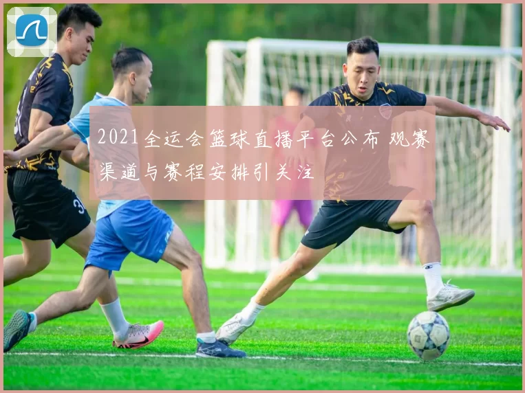 2021全运会篮球直播平台公布 观赛渠道与赛程安排引关注