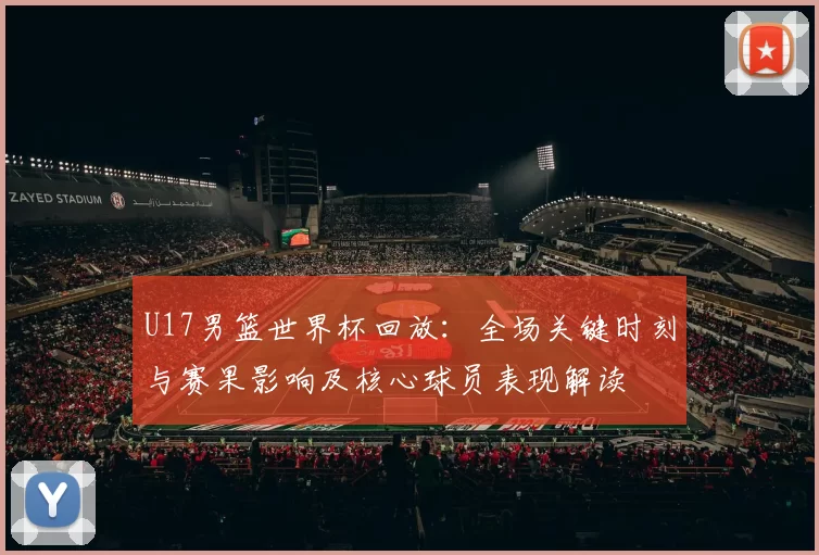U17男篮世界杯回放：全场关键时刻与赛果影响及核心球员表现解读