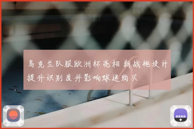 乌克兰队服欧洲杯亮相 新战袍设计提升识别度并影响球迷购买