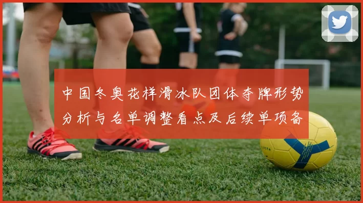 中国冬奥花样滑冰队团体夺牌形势分析与名单调整看点及后续单项备战影响