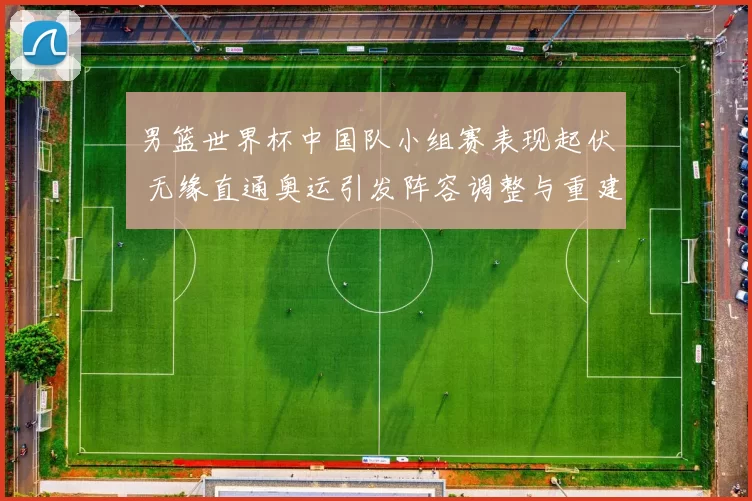 男篮世界杯中国队小组赛表现起伏 无缘直通奥运引发阵容调整与重建